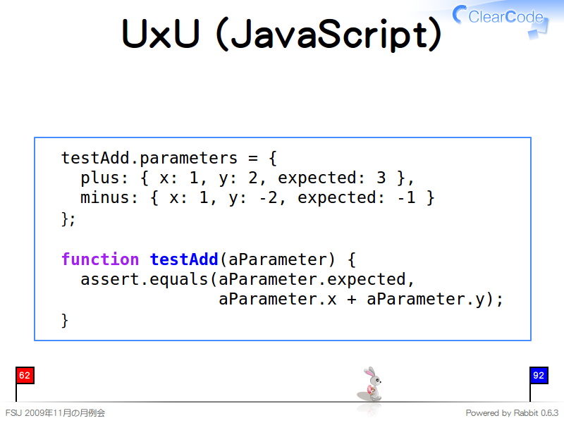 UxU (JavaScript)
  testAdd.parameters = {
    plus: { x: 1, y: 2, expected: 3 },
    minus: { x: 1, y: -2, expected: -1 }
  };
  
  function testAdd(aParameter) {
    assert.equals(aParameter.expected,
                  aParameter.x + aParameter.y);
  }