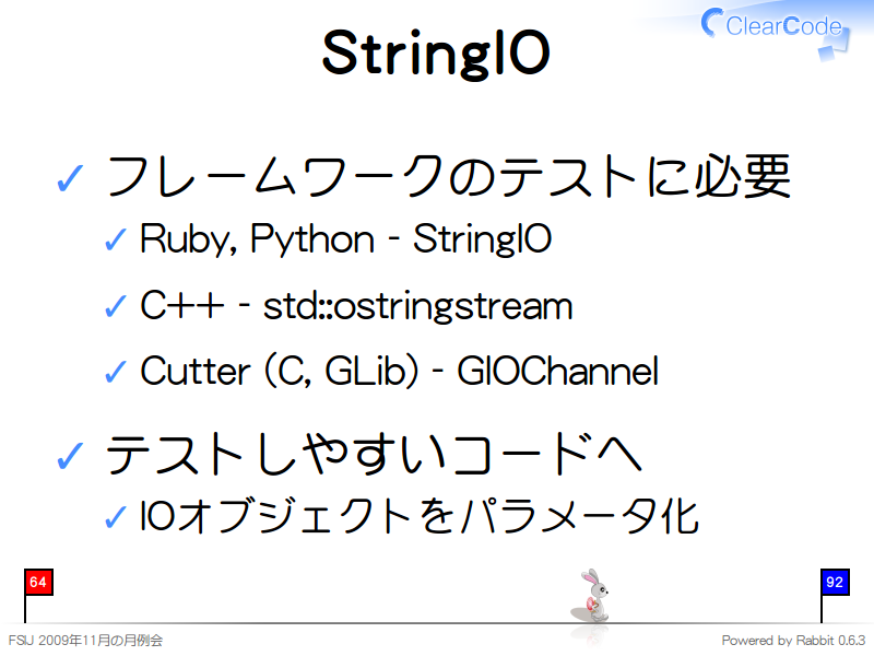 StringIO
フレームワークのテストに必要

Ruby, Python - StringIO

C++ - std::ostringstream

Cutter (C, GLib) - GIOChannel

テストしやすいコードへ

IOオブジェクトをパラメータ化